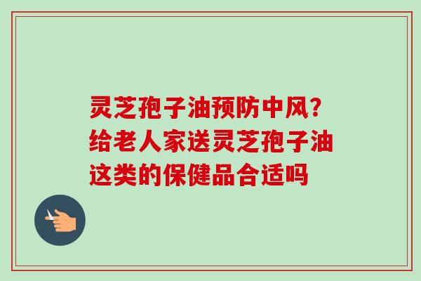 灵芝孢子油预防中风？给老人家送灵芝孢子油这类的保健品合适吗
