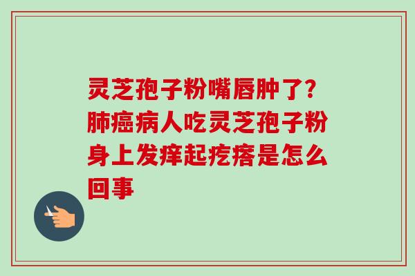 灵芝孢子粉嘴唇肿了？肺癌病人吃灵芝孢子粉身上发痒起疙瘩是怎么回事