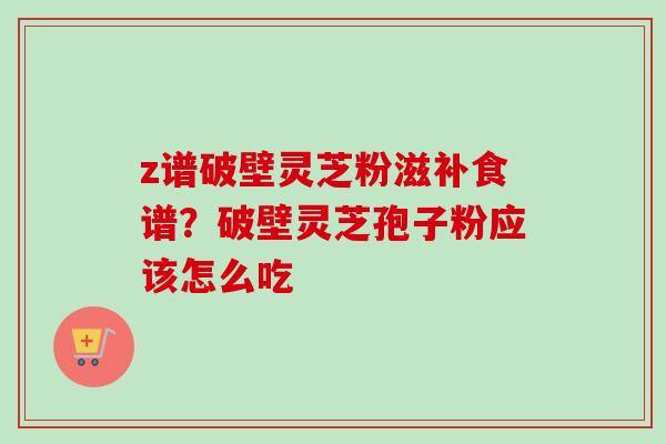 z谱破壁灵芝粉滋补食谱?破壁灵芝孢子粉应该怎么吃 z谱破壁灵芝粉滋补食谱?破壁灵芝孢子粉应该怎么吃