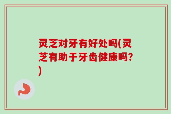 灵芝对牙有好处吗(灵芝有助于牙齿健康吗？)
