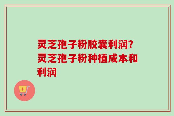 灵芝孢子粉胶囊利润?灵芝孢子粉种植成本和利润 灵芝孢子粉胶囊利润?灵芝孢子粉种植成本和利润
