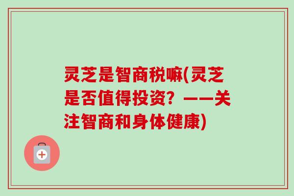 灵芝是智商税嘛(灵芝是否值得投资？——关注智商和身体健康)