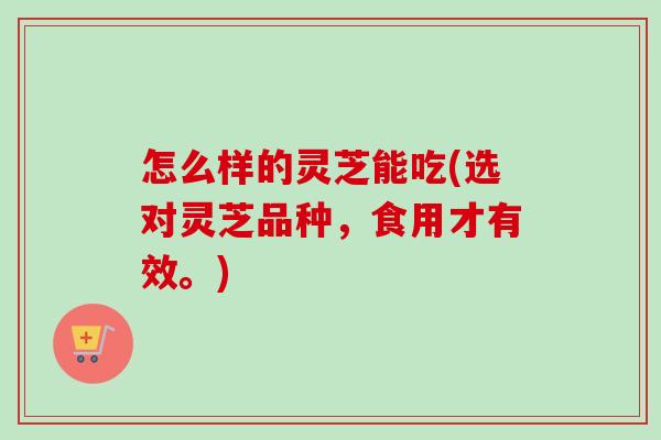 怎么样的灵芝能吃(选对灵芝品种，食用才有效。)