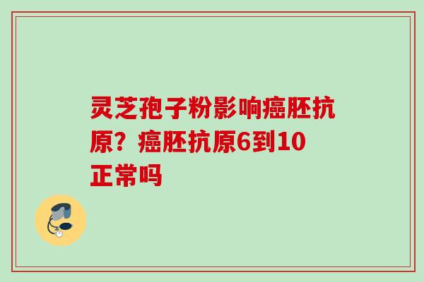 灵芝孢子粉影响癌胚抗原？癌胚抗原6到10正常吗
