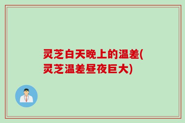 灵芝白天晚上的温差(灵芝温差昼夜巨大)