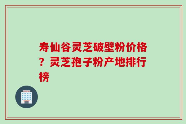 寿仙谷灵芝破壁粉价格？灵芝孢子粉产地排行榜