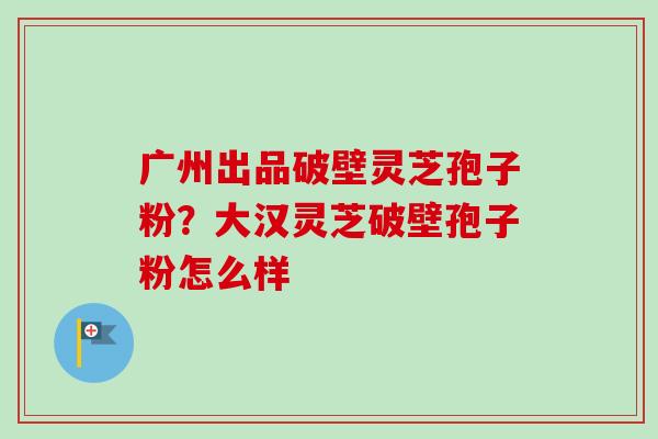 广州出品破壁灵芝孢子粉?大汉灵芝破壁孢子粉怎么样 广州出品破壁灵芝孢子粉?大汉灵芝破壁孢子粉怎么样