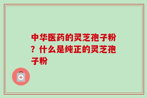 中华医药的灵芝孢子粉？什么是纯正的灵芝孢子粉