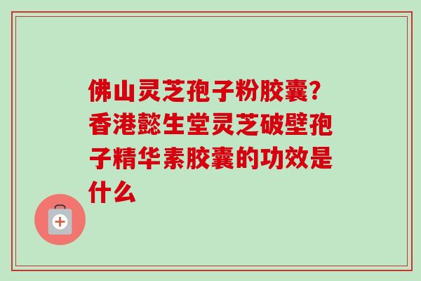 佛山灵芝孢子粉胶囊？香港懿生堂灵芝破壁孢子精华素胶囊的功效是什么