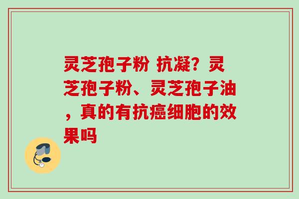 灵芝孢子粉 抗凝？灵芝孢子粉、灵芝孢子油，真的有抗癌细胞的效果吗