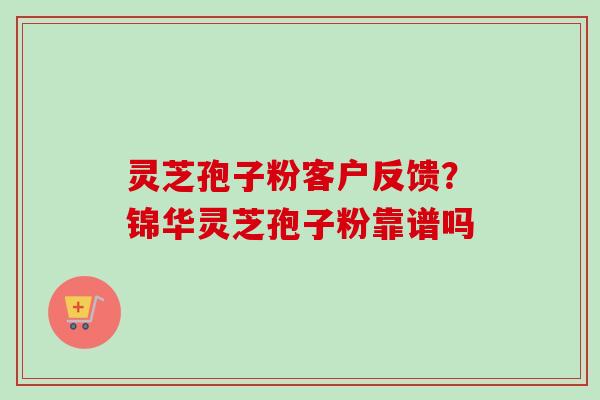 灵芝孢子粉客户反馈？锦华灵芝孢子粉靠谱吗