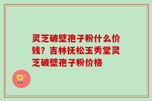 灵芝破壁孢子粉什么价钱？吉林抚松玉秀堂灵芝破壁孢子粉价格