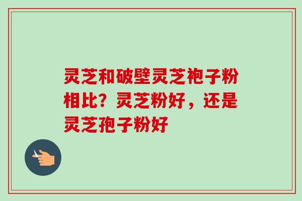 灵芝和破壁灵芝袍子粉相比？灵芝粉好，还是灵芝孢子粉好