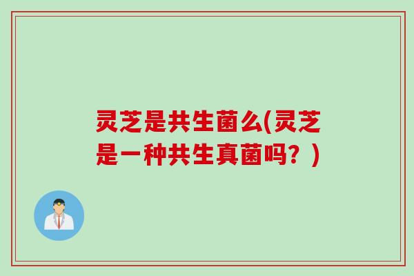 灵芝是共生菌么(灵芝是一种共生真菌吗？)