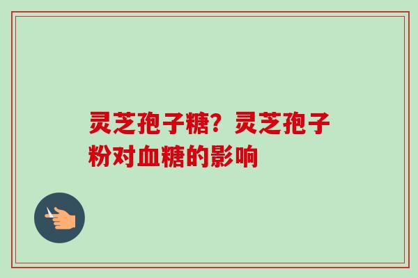 灵芝孢子糖?灵芝孢子粉对的影响 灵芝孢子糖?灵芝孢子粉对的影响
