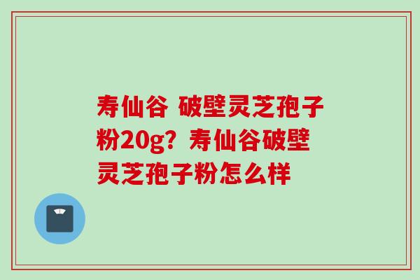 寿仙谷 破壁灵芝孢子粉20g？寿仙谷破壁灵芝孢子粉怎么样