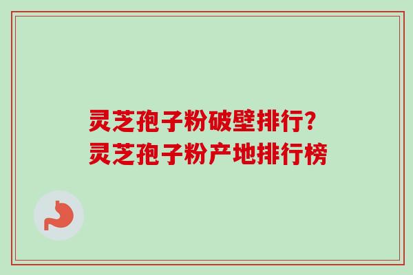灵芝孢子粉破壁排行？灵芝孢子粉产地排行榜