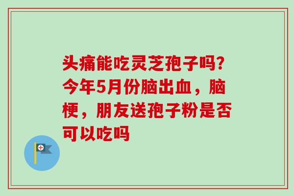 头痛能吃灵芝孢子吗？今年5月份脑出血，脑梗，朋友送孢子粉是否可以吃吗