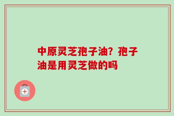 中原灵芝孢子油？孢子油是用灵芝做的吗