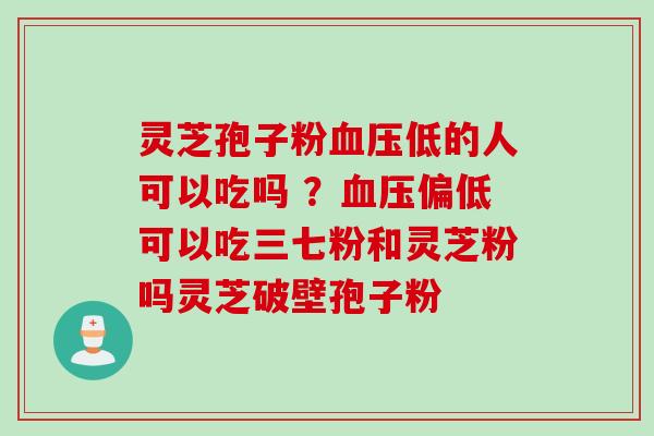 灵芝孢子粉血压低的人可以吃吗 ？血压偏低可以吃三七粉和灵芝粉吗灵芝破壁孢子粉