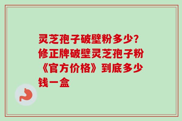 灵芝孢子破壁粉多少？修正牌破壁灵芝孢子粉《官方价格》到底多少钱一盒