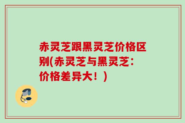 赤灵芝跟黑灵芝价格区别(赤灵芝与黑灵芝：价格差异大！)