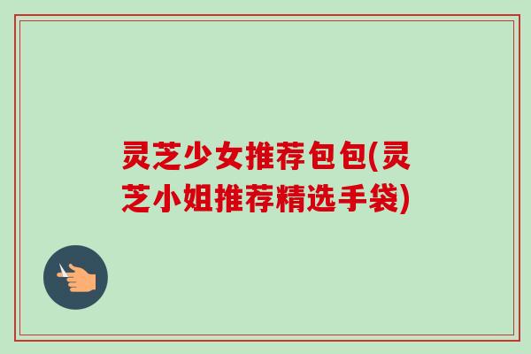 灵芝少女推荐包包(灵芝小姐推荐精选手袋)