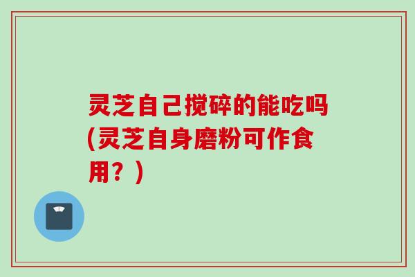 灵芝自己搅碎的能吃吗(灵芝自身磨粉可作食用？)