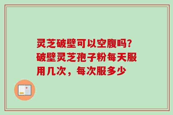 灵芝破壁可以空腹吗？破壁灵芝孢子粉每天服用几次，每次服多少