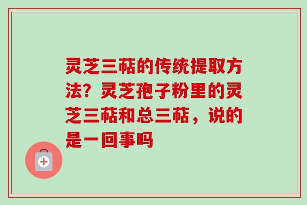 灵芝三萜的传统提取方法？灵芝孢子粉里的灵芝三萜和总三萜，说的是一回事吗
