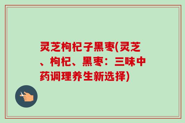 灵芝枸杞子黑枣(灵芝、枸杞、黑枣：三味中药调理养生新选择)