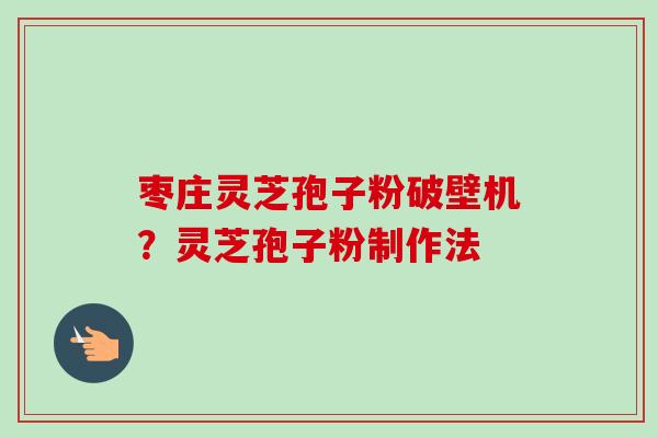 枣庄灵芝孢子粉破壁机？灵芝孢子粉制作法
