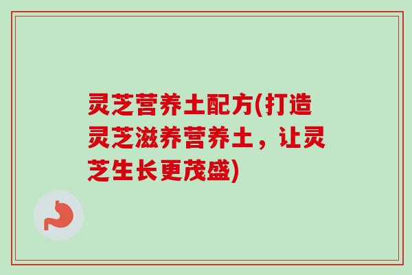 灵芝营养土配方(打造灵芝滋养营养土，让灵芝生长更茂盛)