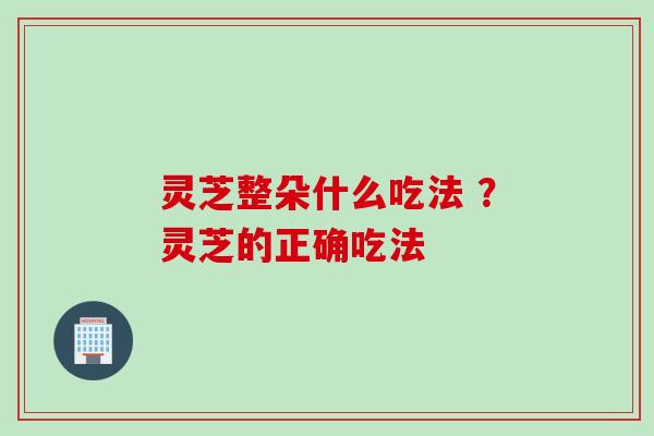 灵芝整朵什么吃法 ?灵芝的正确吃法 灵芝整朵什么吃法 ?灵芝的正确吃法