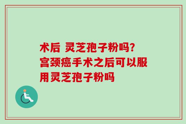 术后 灵芝孢子粉吗？宫颈癌手术之后可以服用灵芝孢子粉吗