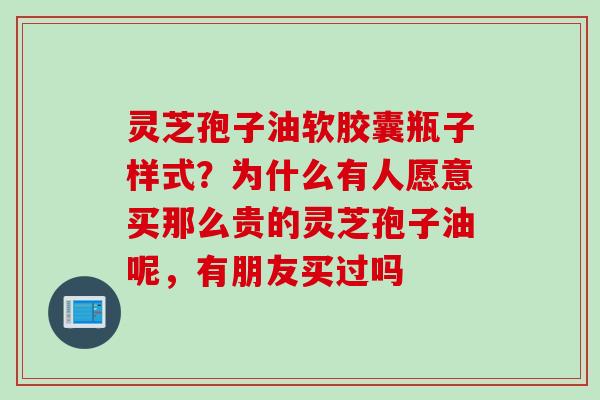 灵芝孢子油软胶囊瓶子样式？为什么有人愿意买那么贵的灵芝孢子油呢，有朋友买过吗