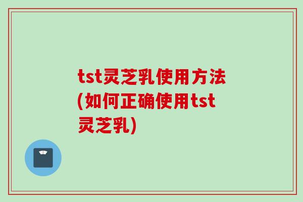 tst灵芝乳使用方法(如何正确使用tst灵芝乳)