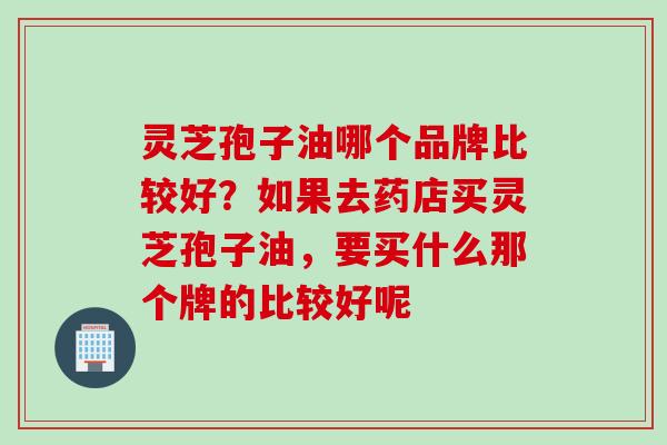灵芝孢子油哪个品牌比较好？如果去药店买灵芝孢子油，要买什么那个牌的比较好呢