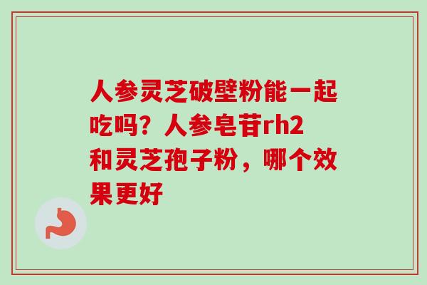 人参灵芝破壁粉能一起吃吗?人参皂苷rh2和灵芝孢子粉,哪个效果更好 人参灵芝破壁粉能一起吃吗?人参皂苷rh2和灵芝孢子粉,哪个效果更好