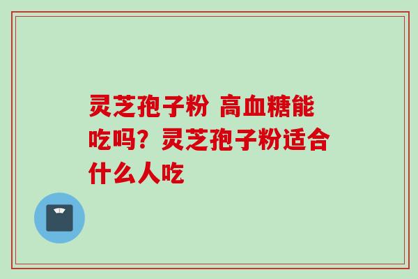 灵芝孢子粉 高血糖能吃吗？灵芝孢子粉适合什么人吃