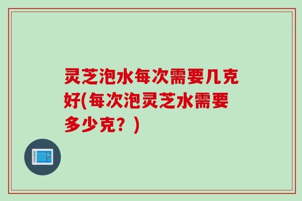 灵芝泡水每次需要几克好(每次泡灵芝水需要多少克？)