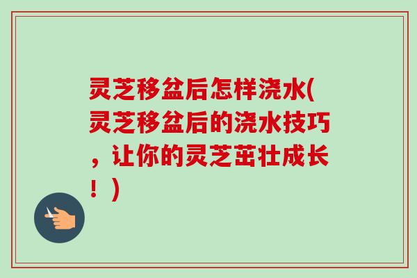 灵芝移盆后怎样浇水(灵芝移盆后的浇水技巧，让你的灵芝茁壮成长！)