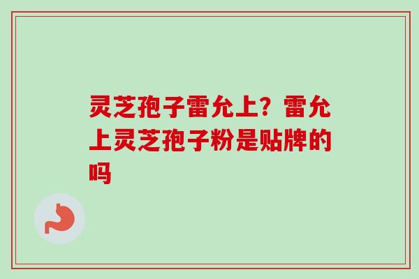 灵芝孢子雷允上?雷允上灵芝孢子粉是贴牌的吗 灵芝孢子雷允上?雷允上灵芝孢子粉是贴牌的吗