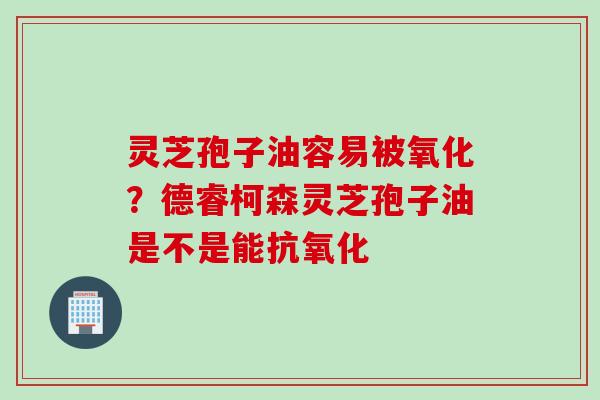灵芝孢子油容易被氧化？德睿柯森灵芝孢子油是不是能抗氧化