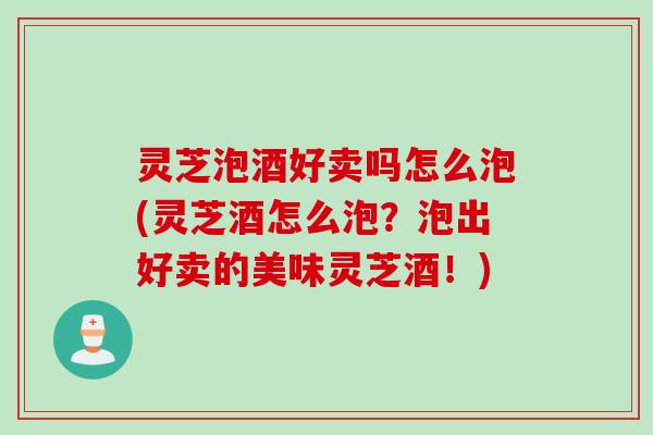 灵芝泡酒好卖吗怎么泡(灵芝酒怎么泡？泡出好卖的美味灵芝酒！)