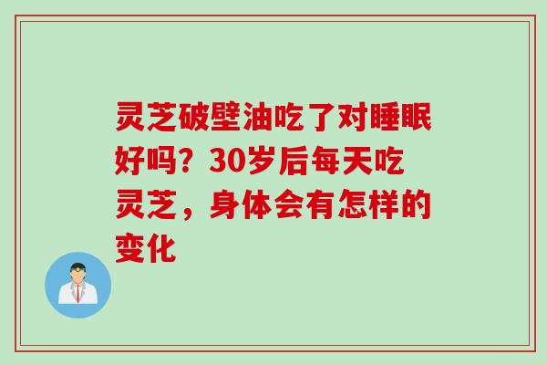 灵芝破壁油吃了对睡眠好吗？30岁后每天吃灵芝，身体会有怎样的变化