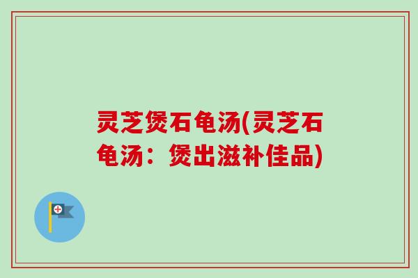 灵芝煲石龟汤(灵芝石龟汤：煲出滋补佳品)