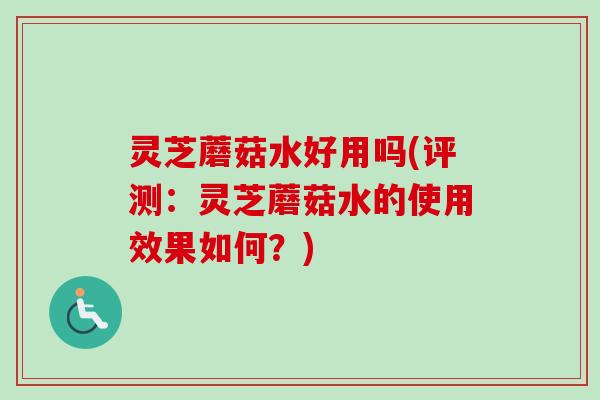 灵芝蘑菇水好用吗(评测：灵芝蘑菇水的使用效果如何？)