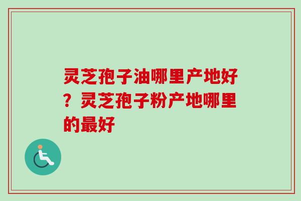 灵芝孢子油哪里产地好?灵芝孢子粉产地哪里的好 灵芝孢子油哪里产地好?灵芝孢子粉产地哪里的好