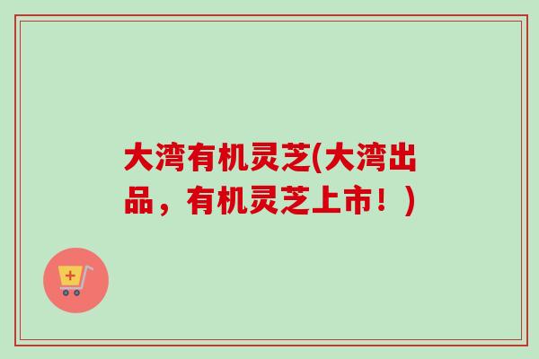 大湾有机灵芝(大湾出品，有机灵芝上市！)